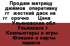 Продам матрицу 17 дюймов, оперативку 4  гг, жесткий диск на 500 гг, срочно!  › Цена ­ 3 000 - Ульяновская обл., Ульяновск г. Компьютеры и игры » Флешки и карты памяти   